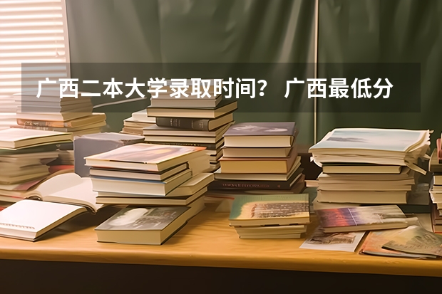 广西二本大学录取时间？ 广西最低分的二本大学