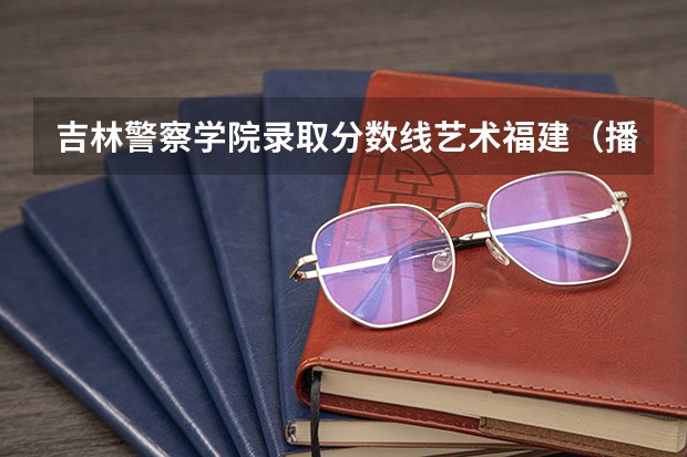 吉林警察学院录取分数线艺术福建（播音主持专业分数线）