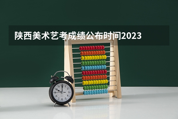 陕西美术艺考成绩公布时间2023 陕西高考二本录取时间