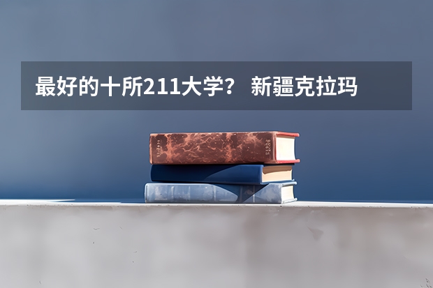 最好的十所211大学？ 新疆克拉玛依石油大学录取分数线